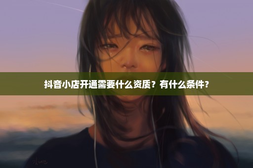 抖音小店开通需要什么资质？有什么条件？