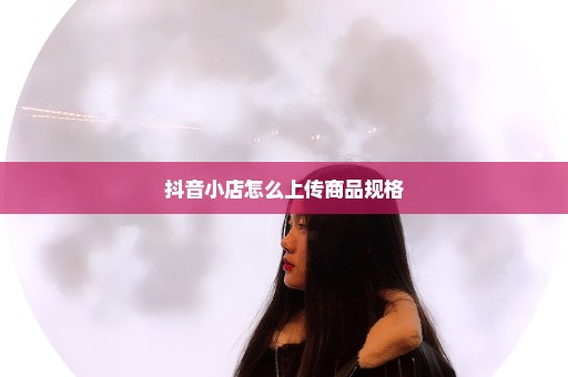 抖音小店怎么上传商品规格