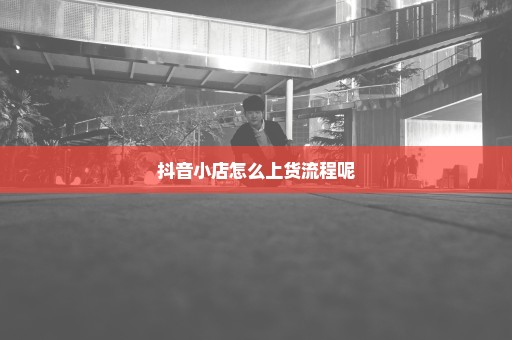 抖音小店怎么上货流程呢