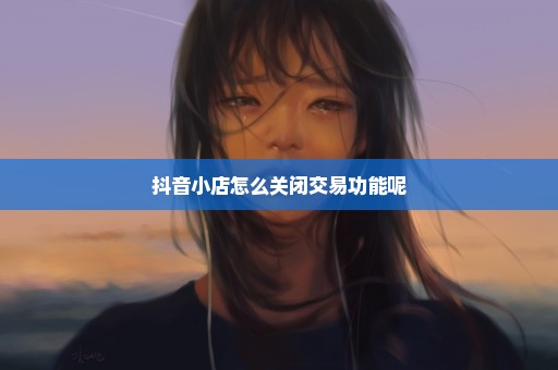 抖音小店怎么关闭交易功能呢
