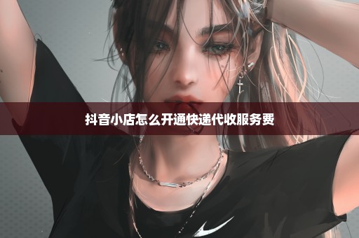 抖音小店怎么开通快递代收服务费