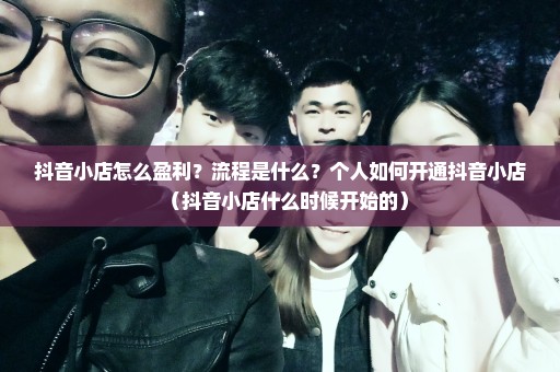 抖音小店怎么盈利？流程是什么？个人如何开通抖音小店（抖音小店什么时候开始的）