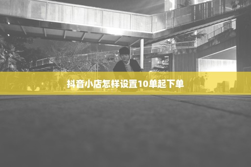 抖音小店怎样设置10单起下单