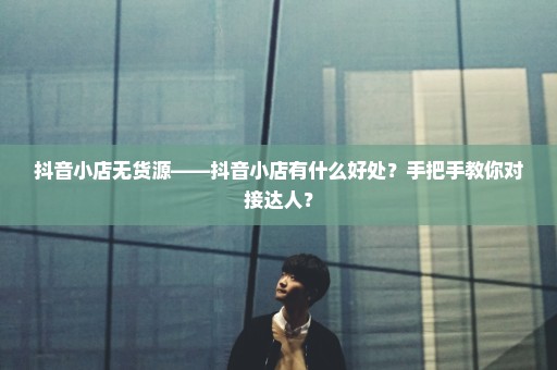 抖音小店无货源——抖音小店有什么好处？手把手教你对接达人？