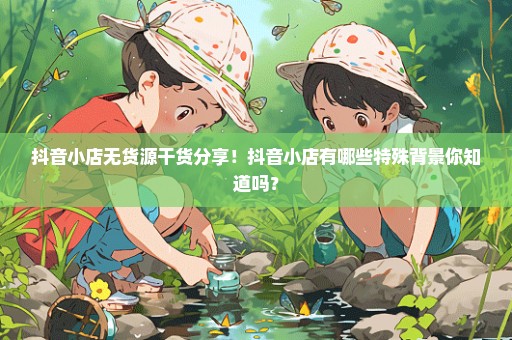 抖音小店无货源干货分享！抖音小店有哪些特殊背景你知道吗？