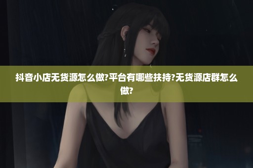 抖音小店无货源怎么做?平台有哪些扶持?无货源店群怎么做?
