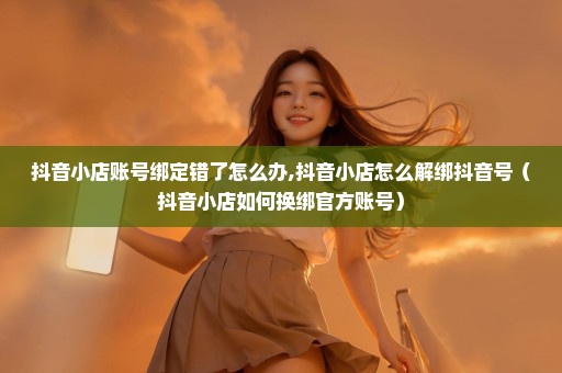抖音小店账号绑定错了怎么办,抖音小店怎么解绑抖音号（抖音小店如何换绑官方账号）
