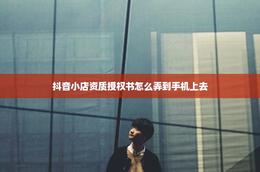 抖音小店资质授权书怎么弄到手机上去