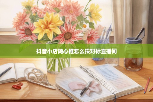 抖音小店随心推怎么投对标直播间