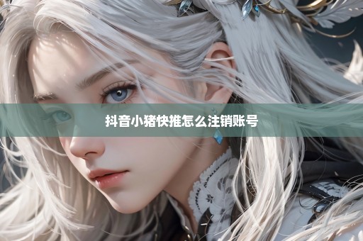 抖音小猪快推怎么注销账号