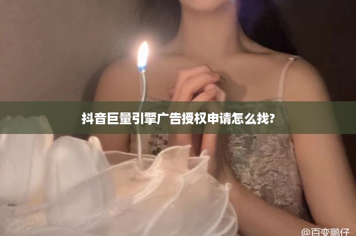 抖音巨量引擎广告授权申请怎么找?
