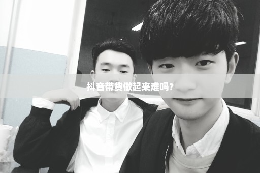 抖音带货做起来难吗？