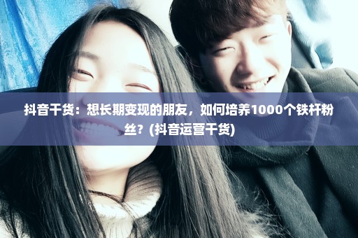 抖音干货：想长期变现的朋友，如何培养1000个铁杆粉丝？(抖音运营干货)