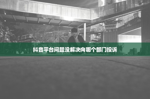 抖音平台问题没解决向哪个部门投诉