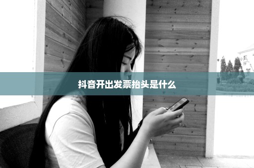 抖音开出发票抬头是什么
