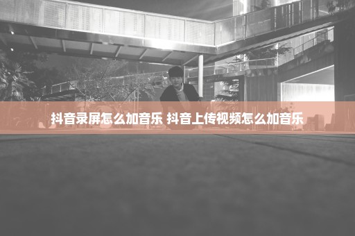 抖音录屏怎么加音乐 抖音上传视频怎么加音乐