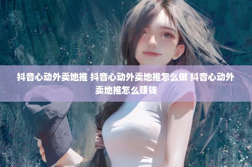 抖音心动外卖地推 抖音心动外卖地推怎么做 抖音心动外卖地推怎么赚钱