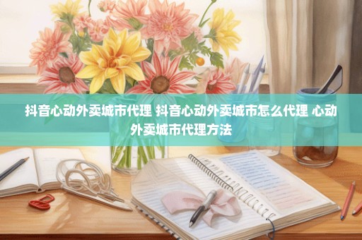 抖音心动外卖城市代理 抖音心动外卖城市怎么代理 心动外卖城市代理方法