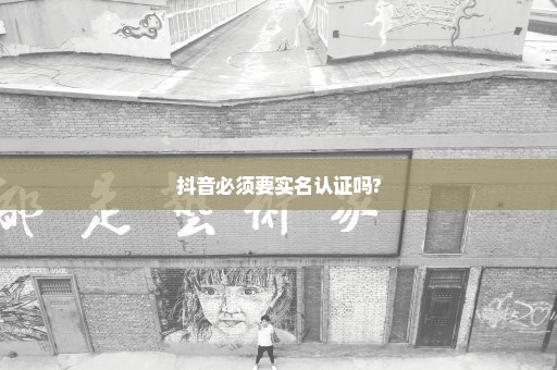 抖音必须要实名认证吗?