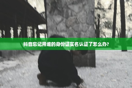 抖音忘记用谁的身份证实名认证了怎么办?