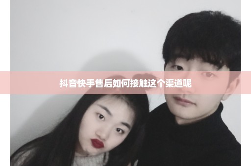 抖音快手售后如何接触这个渠道呢