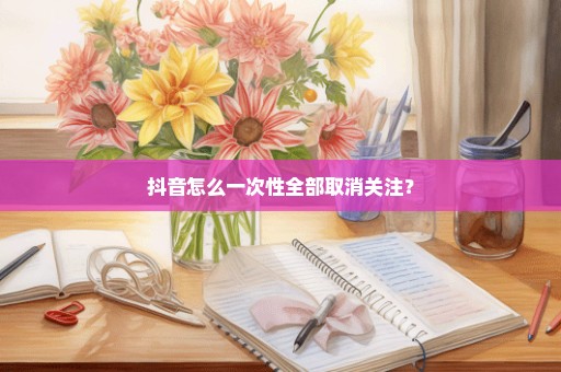 抖音怎么一次性全部取消关注？