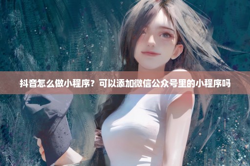抖音怎么做小程序？可以添加微信公众号里的小程序吗