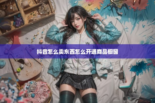 抖音怎么卖东西怎么开通商品橱窗