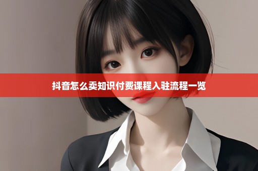 抖音怎么卖知识付费课程入驻流程一览