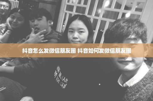 抖音怎么发微信朋友圈 抖音如何发微信朋友圈