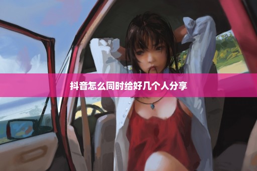 抖音怎么同时给好几个人分享
