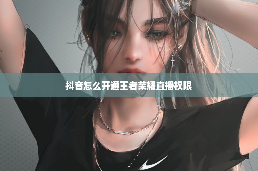 抖音怎么开通王者荣耀直播权限
