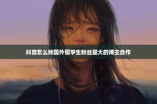 抖音怎么找国外留学生粉丝量大的博主合作