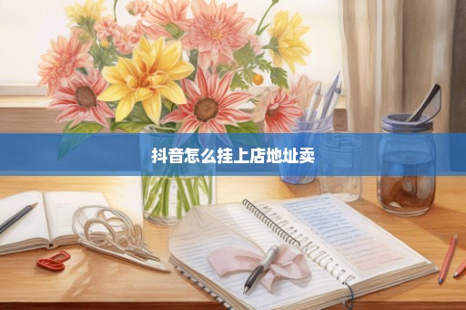 抖音怎么挂上店地址卖