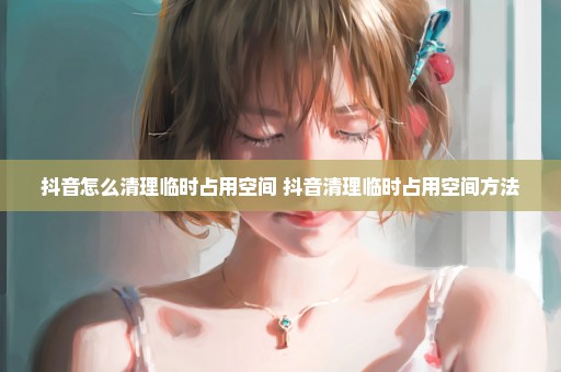 抖音怎么清理临时占用空间 抖音清理临时占用空间方法