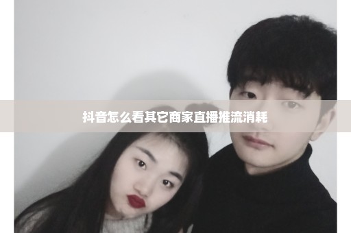 抖音怎么看其它商家直播推流消耗