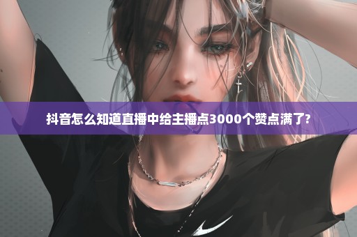 抖音怎么知道直播中给主播点3000个赞点满了?