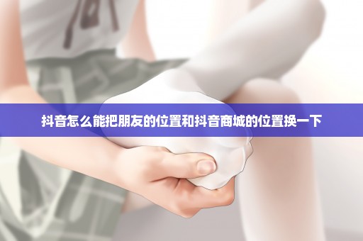 抖音怎么能把朋友的位置和抖音商城的位置换一下