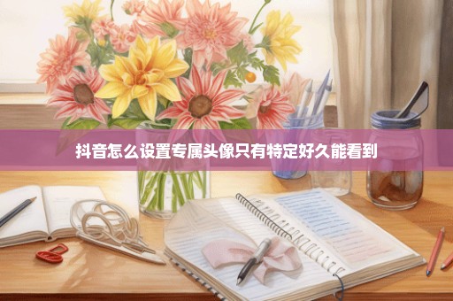 抖音怎么设置专属头像只有特定好久能看到