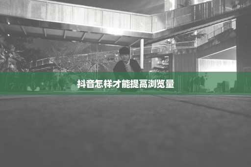 抖音怎样才能提高浏览量