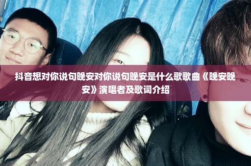 抖音想对你说句晚安对你说句晚安是什么歌歌曲《晚安晚安》演唱者及歌词介绍