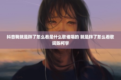 抖音我就是胖了怎么着是什么歌谁唱的 就是胖了怎么着歌词陈柯宇