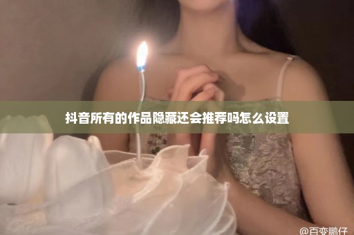 抖音所有的作品隐藏还会推荐吗怎么设置