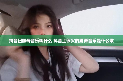 抖音扭腰舞音乐叫什么 抖音上很火的跳舞音乐是什么歌