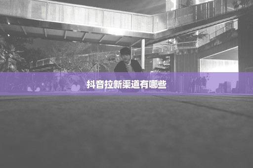 抖音拉新渠道有哪些