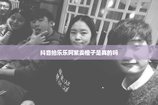 抖音拍乐乐阿紫卖橙子是真的吗