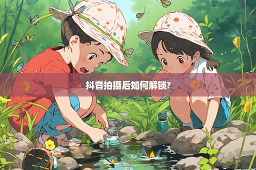 抖音拍摄后如何解锁?