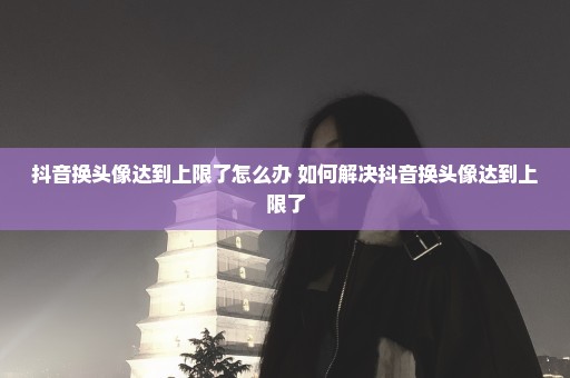抖音换头像达到上限了怎么办 如何解决抖音换头像达到上限了