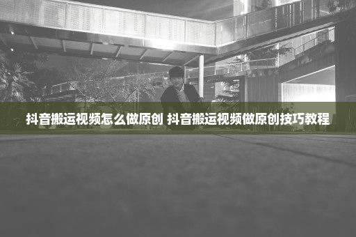 抖音搬运视频怎么做原创 抖音搬运视频做原创技巧教程