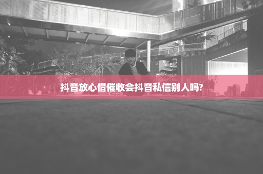 抖音放心借催收会抖音私信别人吗?